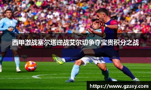 西甲激战塞尔塔迎战艾尔切争夺宝贵积分之战